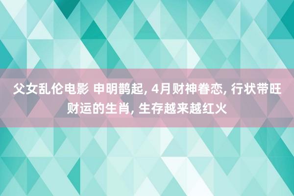 父女乱伦电影 申明鹊起， 4月财神眷恋， 行状带旺财运的生肖， 生存越来越红火