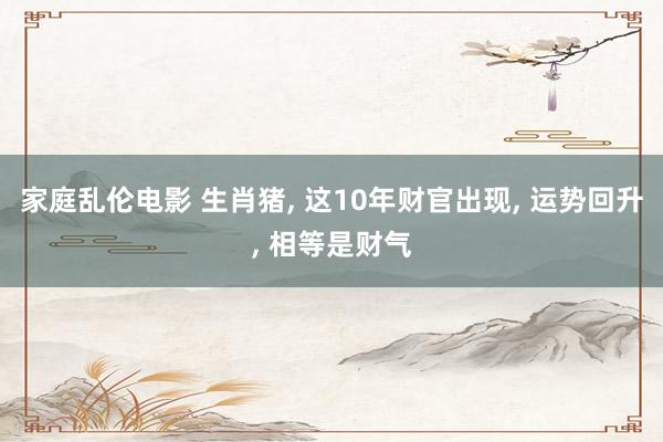 家庭乱伦电影 生肖猪， 这10年财官出现， 运势回升， 相等是财气