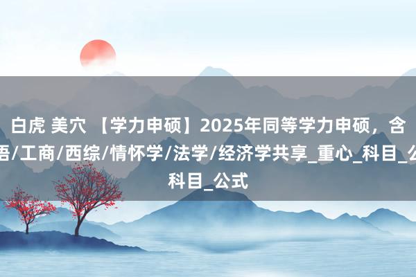 白虎 美穴 【学力申硕】2025年同等学力申硕，含英语/工商/西综/情怀学/法学/经济学共享_重心_科目_公式