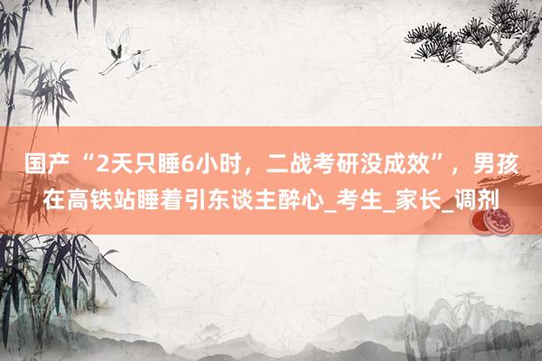 国产 “2天只睡6小时，二战考研没成效”，男孩在高铁站睡着引东谈主醉心_考生_家长_调剂