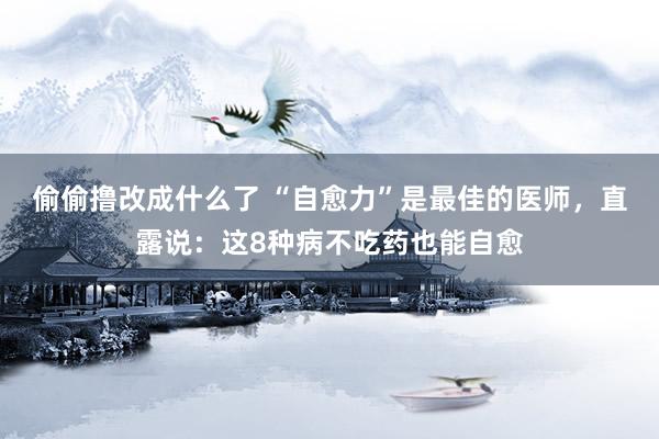 偷偷撸改成什么了 “自愈力”是最佳的医师，直露说：这8种病不吃药也能自愈