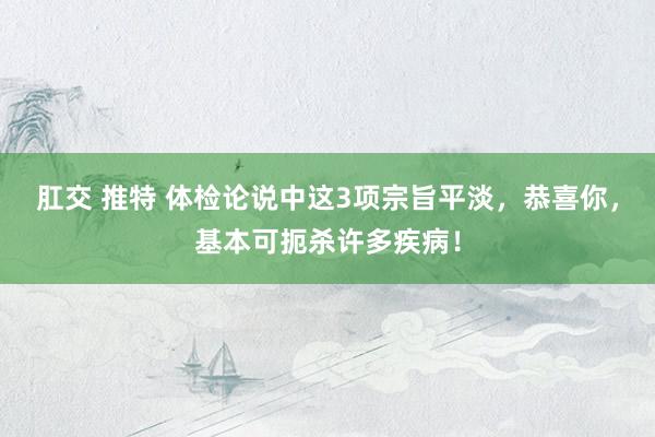 肛交 推特 体检论说中这3项宗旨平淡，恭喜你，基本可扼杀许多疾病！