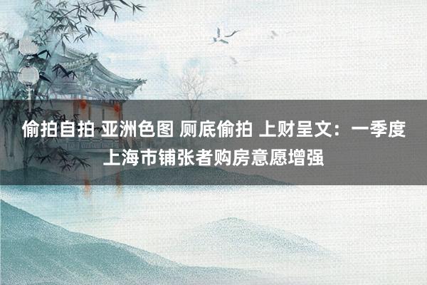 偷拍自拍 亚洲色图 厕底偷拍 上财呈文：一季度上海市铺张者购房意愿增强