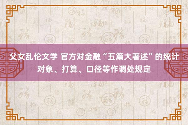 父女乱伦文学 官方对金融“五篇大著述”的统计对象、打算、口径等作调处规定