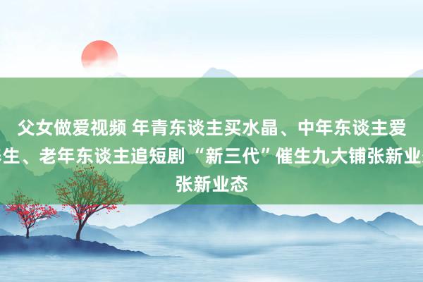 父女做爱视频 年青东谈主买水晶、中年东谈主爱养生、老年东谈主追短剧 “新三代”催生九大铺张新业态