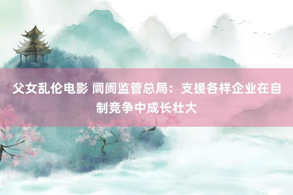 父女乱伦电影 阛阓监管总局：支援各样企业在自制竞争中成长壮大