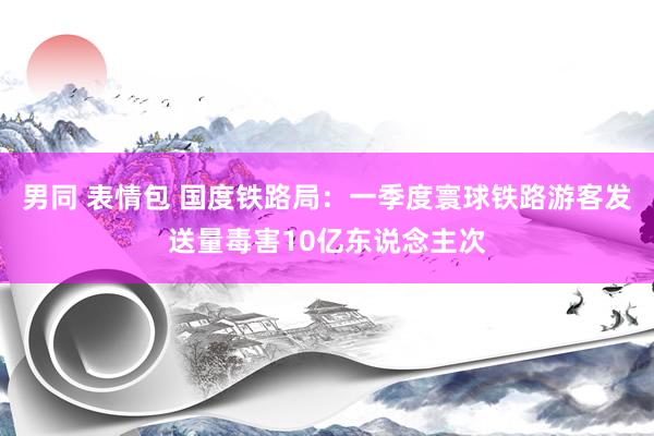 男同 表情包 国度铁路局：一季度寰球铁路游客发送量毒害10亿东说念主次