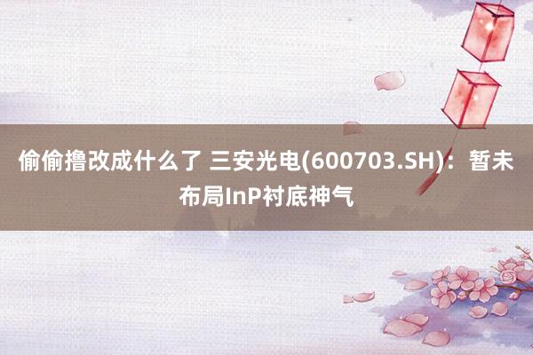 偷偷撸改成什么了 三安光电(600703.SH)：暂未布局InP衬底神气