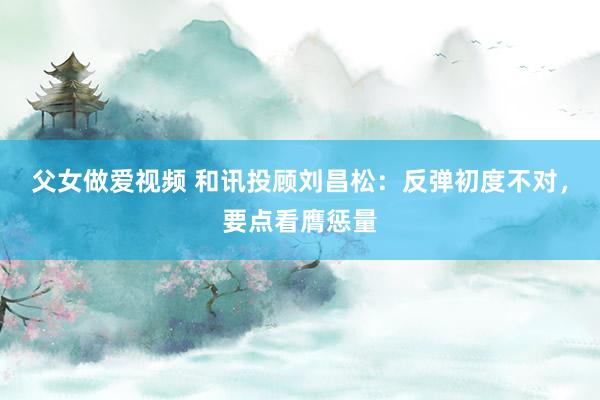 父女做爱视频 和讯投顾刘昌松：反弹初度不对，要点看膺惩量