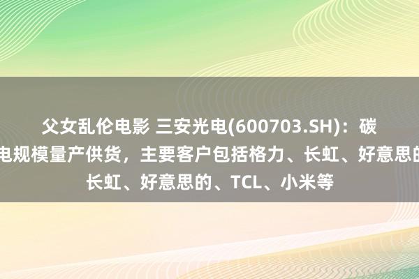 父女乱伦电影 三安光电(600703.SH)：碳化硅居品已在家电规模量产供货，主要客户包括格力、长虹、好意思的、TCL、小米等