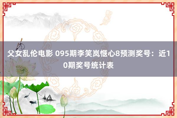 父女乱伦电影 095期李笑岚惬心8预测奖号：近10期奖号统计表