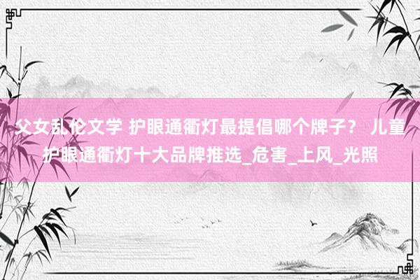 父女乱伦文学 护眼通衢灯最提倡哪个牌子？ 儿童护眼通衢灯十大品牌推选_危害_上风_光照