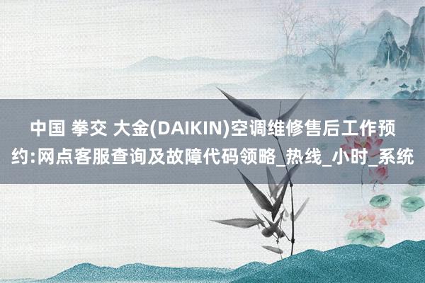 中国 拳交 大金(DAIKIN)空调维修售后工作预约:网点客服查询及故障代码领略_热线_小时_系统