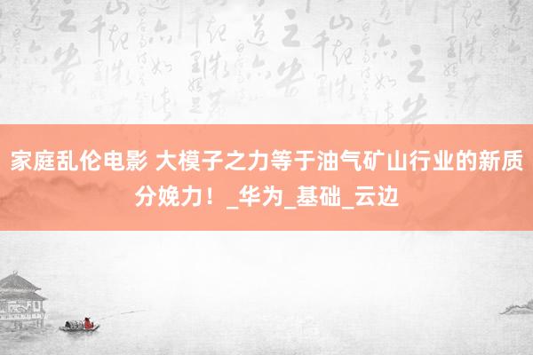 家庭乱伦电影 大模子之力等于油气矿山行业的新质分娩力！_华为_基础_云边