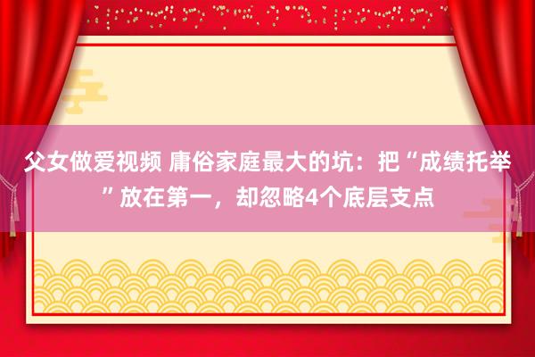 父女做爱视频 庸俗家庭最大的坑：把“成绩托举”放在第一，却忽略4个底层支点