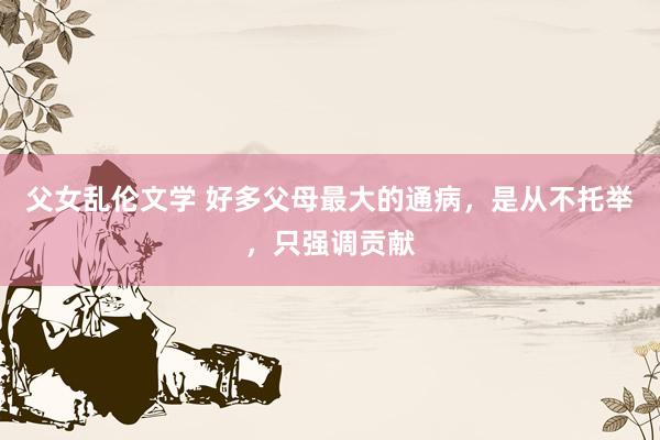 父女乱伦文学 好多父母最大的通病，是从不托举，只强调贡献