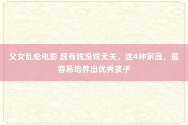 父女乱伦电影 跟有钱没钱无关，这4种家庭，最容易培养出优秀孩子
