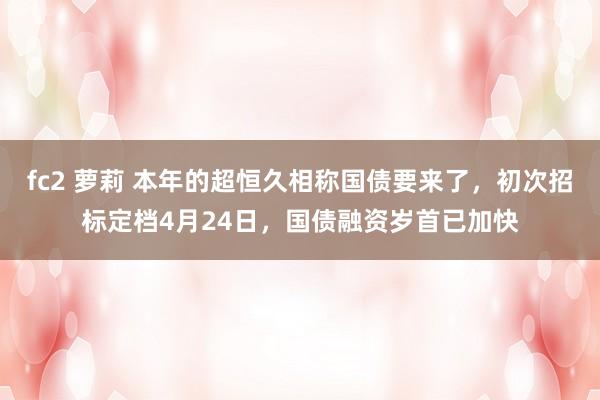 fc2 萝莉 本年的超恒久相称国债要来了，初次招标定档4月24日，国债融资岁首已加快