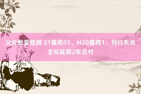 父女做爱视频 21鑫苑01、H20鑫苑1：刊行东谈主拟延期2年兑付