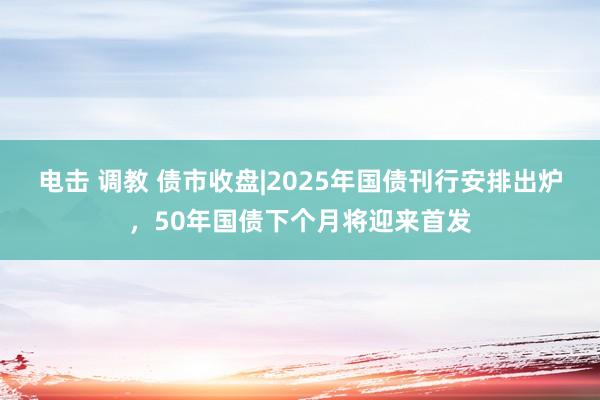 电击 调教 债市收盘|2025年国债刊行安排出炉，50年国债下个月将迎来首发