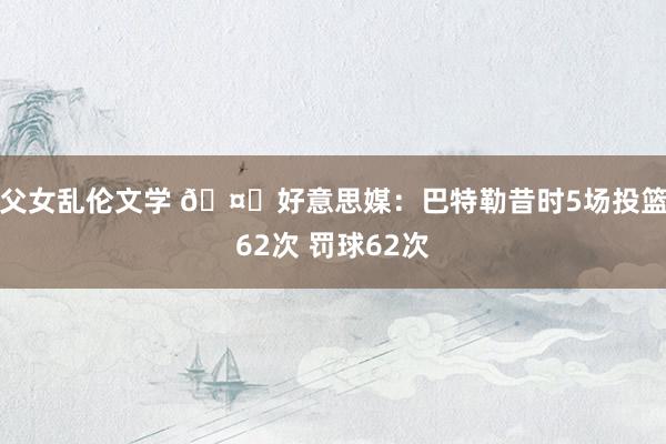 父女乱伦文学 🤔好意思媒：巴特勒昔时5场投篮62次 罚球62次