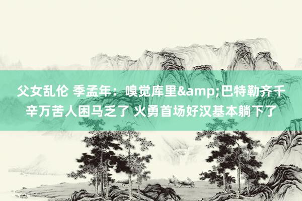 父女乱伦 季孟年：嗅觉库里&巴特勒齐千辛万苦人困马乏了 火勇首场好汉基本躺下了