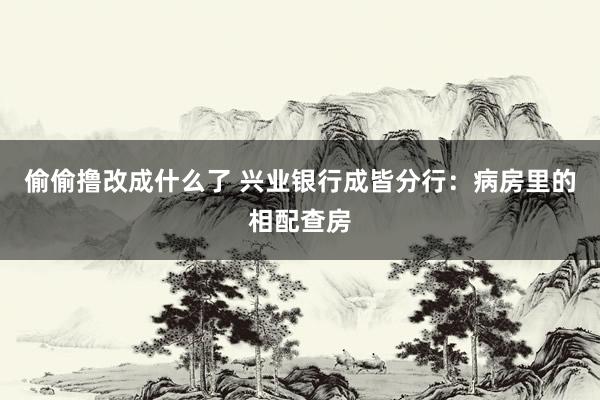 偷偷撸改成什么了 兴业银行成皆分行：病房里的相配查房