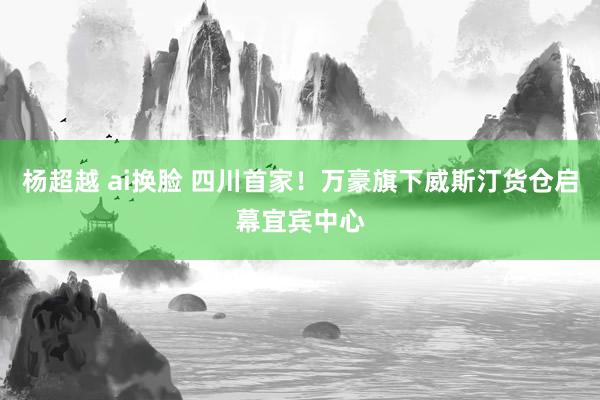 杨超越 ai换脸 四川首家！万豪旗下威斯汀货仓启幕宜宾中心