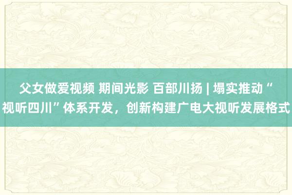 父女做爱视频 期间光影 百部川扬 | 塌实推动“视听四川”体系开发，创新构建广电大视听发展格式