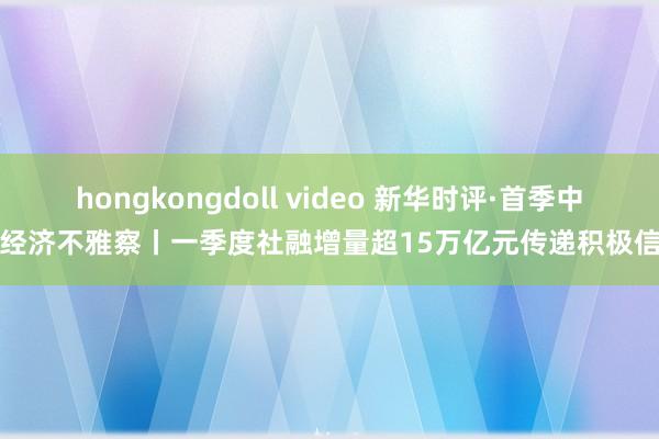 hongkongdoll video 新华时评·首季中国经济不雅察丨一季度社融增量超15万亿元传递积极信号