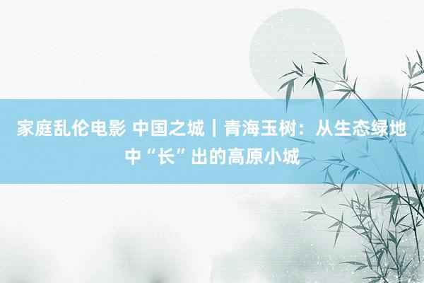 家庭乱伦电影 中国之城｜青海玉树：从生态绿地中“长”出的高原小城
