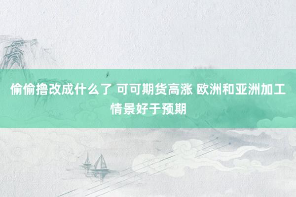 偷偷撸改成什么了 可可期货高涨 欧洲和亚洲加工情景好于预期