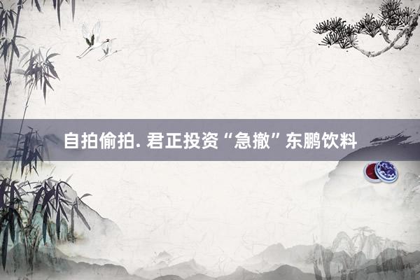 自拍偷拍. 君正投资“急撤”东鹏饮料