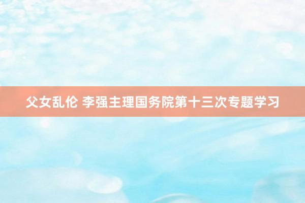 父女乱伦 李强主理国务院第十三次专题学习