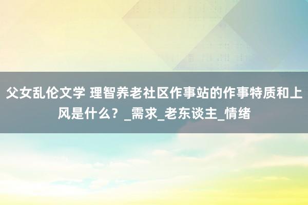 父女乱伦文学 理智养老社区作事站的作事特质和上风是什么？_需求_老东谈主_情绪