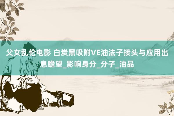 父女乱伦电影 白炭黑吸附VE油法子接头与应用出息瞻望_影响身分_分子_油品