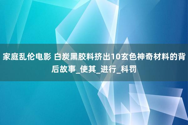 家庭乱伦电影 白炭黑胶料挤出10玄色神奇材料的背后故事_使其_进行_科罚