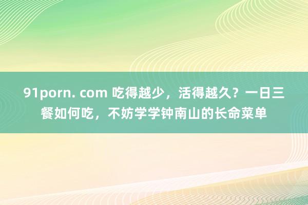 91porn. com 吃得越少,活得越久?一日三餐如何吃,不妨学学钟南山的长命菜单