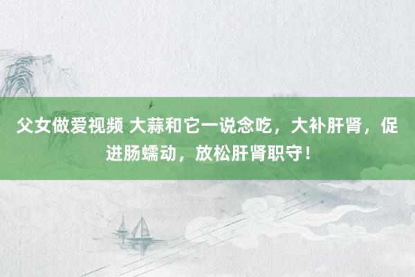 父女做爱视频 大蒜和它一说念吃，大补肝肾，促进肠蠕动，放松肝肾职守！