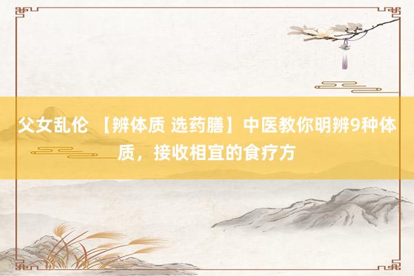 父女乱伦 【辨体质 选药膳】中医教你明辨9种体质，接收相宜的食疗方