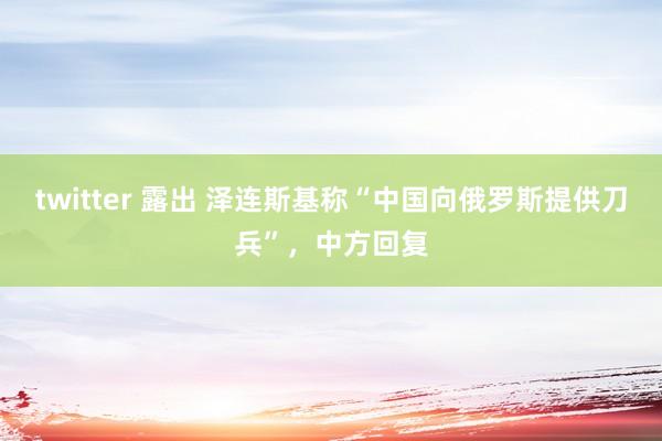 twitter 露出 泽连斯基称“中国向俄罗斯提供刀兵”，中方回复