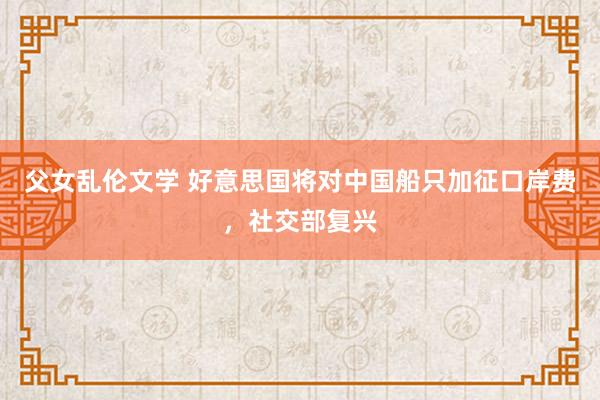父女乱伦文学 好意思国将对中国船只加征口岸费，社交部复兴