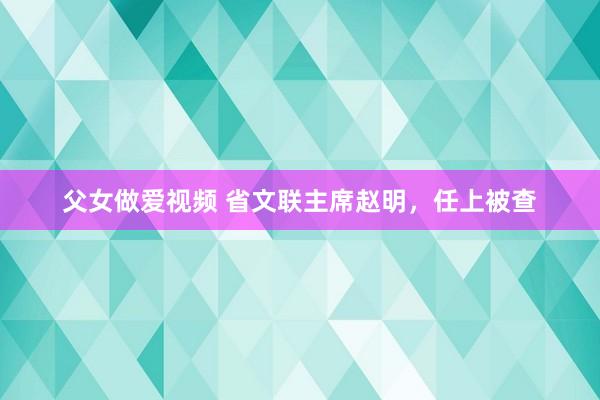 父女做爱视频 省文联主席赵明，任上被查