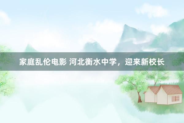 家庭乱伦电影 河北衡水中学，迎来新校长