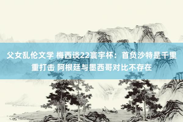 父女乱伦文学 梅西谈22寰宇杯：首负沙特是千里重打击 阿根廷与墨西哥对比不存在