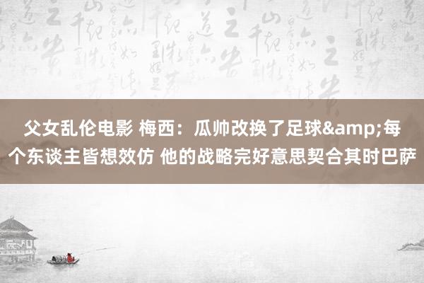 父女乱伦电影 梅西：瓜帅改换了足球&每个东谈主皆想效仿 他的战略完好意思契合其时巴萨