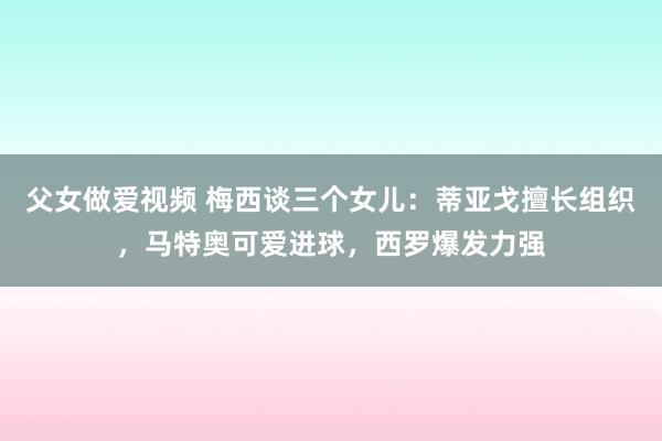 父女做爱视频 梅西谈三个女儿：蒂亚戈擅长组织，马特奥可爱进球，西罗爆发力强