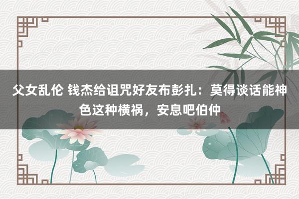 父女乱伦 钱杰给诅咒好友布彭扎：莫得谈话能神色这种横祸，安息吧伯仲