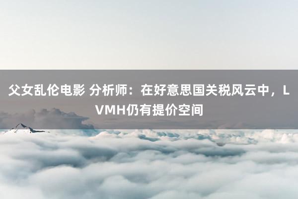 父女乱伦电影 分析师：在好意思国关税风云中，LVMH仍有提价空间