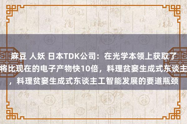 麻豆 人妖 日本TDK公司：在光学本领上获取了残害，处理数据的速率将比现在的电子产物快10倍，料理贫窭生成式东谈主工智能发展的要道瓶颈
